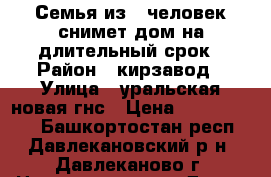 Семья из 4 человек снимет дом на длительный срок › Район ­ кирзавод › Улица ­ уральская новая гнс › Цена ­ 7000-10000 - Башкортостан респ., Давлекановский р-н, Давлеканово г. Недвижимость » Дома, коттеджи, дачи аренда   